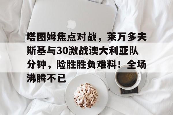 包含塔图姆焦点对战，莱万多夫斯基与30激战澳大利亚队分钟，险胜胜负难料！全场沸腾不已的词条