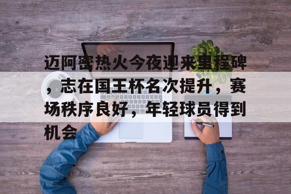 爱游戏-迈阿密热火今夜迎来里程碑，志在国王杯名次提升，赛场秩序良好，年轻球员得到机会的简单介绍