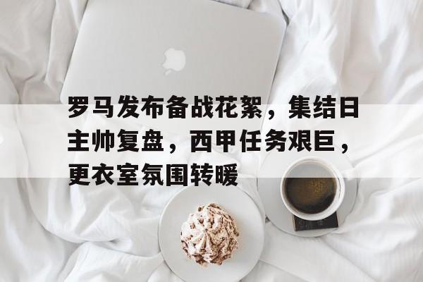 罗马发布备战花絮，集结日主帅复盘，西甲任务艰巨，更衣室氛围转暖的简单介绍