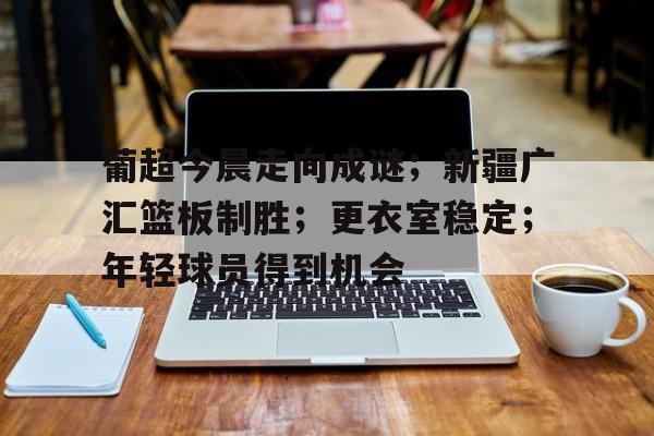 爱游戏平台体验-包含葡超今晨走向成谜；新疆广汇篮板制胜；更衣室稳定；年轻球员得到机会的词条